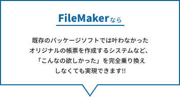 FileMaker なら、既存のパッケージソフトでは叶わなかったオリジナルの帳票を作成するシステムなど、
「こんなの欲しかった」を完全乗り換えしなくても実現できます!!