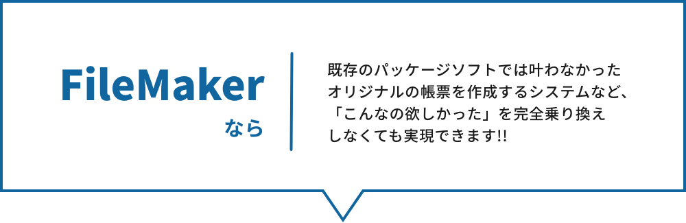 FileMaker なら、既存のパッケージソフトでは叶わなかったオリジナルの帳票を作成するシステムなど、
「こんなの欲しかった」を完全乗り換えしなくても実現できます!!
